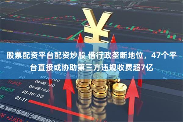 股票配资平台配资炒股 借行政垄断地位，47个平台直接或协助第三方违规收费超7亿