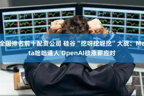 全国排名前十配资公司 硅谷“挖呀挖呀挖”大战：Meta咄咄逼人 OpenAI欲涨薪应对