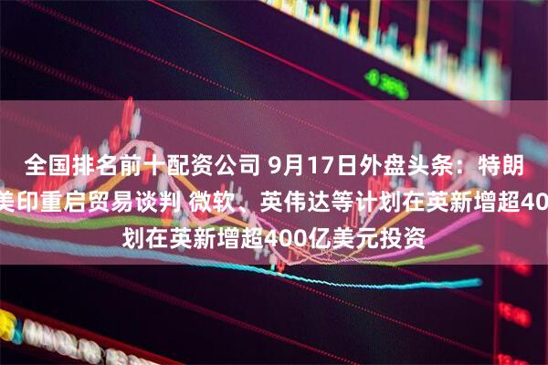 全国排名前十配资公司 9月17日外盘头条：特朗普出访英国 美印重启贸易谈判 微软、英伟达等计划在英新增超400亿美元投资