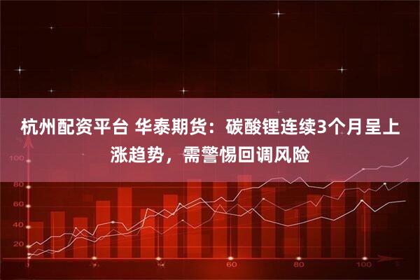 杭州配资平台 华泰期货：碳酸锂连续3个月呈上涨趋势，需警惕回调风险